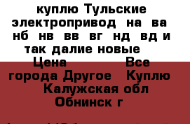 куплю Тульские электропривод  на, ва, нб, нв, вв, вг, нд, вд и так далие новые   › Цена ­ 85 500 - Все города Другое » Куплю   . Калужская обл.,Обнинск г.